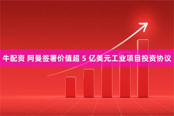 牛配资 阿曼签署价值超 5 亿美元工业项目投资协议